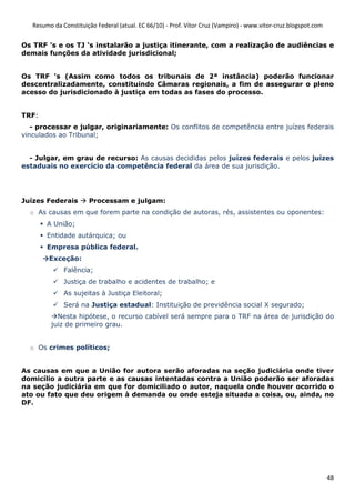 Resumo da Constituição Federal (atual. EC 66/10) - Prof. Vítor Cruz (Vampiro) - www.vitor-cruz.blogspot.com


Os TRF ’s e os TJ ‘s instalarão a justiça itinerante, com a realização de audiências e
demais funções da atividade jurisdicional;


Os TRF ‘s (Assim como todos os tribunais de 2ª instância) poderão funcionar
descentralizadamente, constituindo Câmaras regionais, a fim de assegurar o pleno
acesso do jurisdicionado à justiça em todas as fases do processo.


TRF:
   - processar e julgar, originariamente: Os conflitos de competência entre juízes federais
vinculados ao Tribunal;


  - Julgar, em grau de recurso: As causas decididas pelos juízes federais e pelos juízes
estaduais no exercício da competência federal da área de sua jurisdição.




Juízes Federais        Processam e julgam:
  o As causas em que forem parte na condição de autoras, rés, assistentes ou oponentes:
        A União;
        Entidade autárquica; ou
        Empresa pública federal.
         Exceção:
              Falência;
              Justiça de trabalho e acidentes de trabalho; e
              As sujeitas à Justiça Eleitoral;
              Será na Justiça estadual: Instituição de previdência social X segurado;
           Nesta hipótese, o recurso cabível será sempre para o TRF na área de jurisdição do
         juiz de primeiro grau.


  o Os crimes políticos;


As causas em que a União for autora serão aforadas na seção judiciária onde tiver
domicílio a outra parte e as causas intentadas contra a União poderão ser aforadas
na seção judiciária em que for domiciliado o autor, naquela onde houver ocorrido o
ato ou fato que deu origem à demanda ou onde esteja situada a coisa, ou, ainda, no
DF.




                                                                                                                 48
 