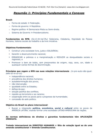 Resumo da Constituição Federal (atual. EC 66/10) - Prof. Vítor Cruz (Vampiro) - www.vitor-cruz.blogspot.com


          Resumão 1: Princípios Fundamentais e Conexos

Brasil:
   o Forma de estado           Federação.
   o Forma de governo            República.
   o Regime político         Democracia Mista ou Semi-direta.
   o Sistema de Governo            Presidencialismo.


Fundamentos da RFB: (So-Ci-Di-Val-Plu) Soberania, Cidadania, Dignidade da Pessoa
Humana, Valores sociais do trabalho e da livre iniciativa.


Objetivos Fundamentais:
      Construir uma sociedade livre, justa e SOLIDÁRIA;
      Garantir o desenvolvimento nacional;
      ERRADICAR a pobreza e a marginalização e REDUZIR as desigualdades sociais e
      regionais; e
      Promover o bem de todos, sem preconceitos de origem, raça, sexo, cor, idade e
      quaisquer outras formas de discriminação.


Princípios que regem a RFB nas suas relações internacionais (in-pre-auto-não-igual-
defe-so-re-co-co)
      independência nacional;
      prevalência dos direitos humanos;
      autodeterminação dos povos;
      não intervenção;
      igualdade entre os Estados;
      defesa da paz;
      solução pacífica dos conflitos;
      repúdio ao terrorismo e ao racismo;
      cooperação entre os povos para o progresso da humanidade;
      concessão de asilo político.


Objetivo do Brasil no plano internacional:
      Buscar a integração política, econômica, social e cultural entre os povos da
      AMERICA LATINA, visando formar uma sociedade LATINO-AMERICANA de nações.


As normas definidoras de direitos e garantias fundamentais têm APLICAÇÃO
IMEDIATA.


Tratado internacional de DIREITOS HUMANOS + Rito de votação igual ao de uma
emenda constitucional = Emenda Constitucional.

                                                                                                                 5
 