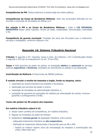Resumo da Constituição Federal (atual. EC 66/10) - Prof. Vítor Cruz (Vampiro) - www.vitor-cruz.blogspot.com


Competências da PM: Polícia ostensiva e preservação da ordem pública;


Competências do Corpo de Bombeiros Militares: Além das atribuições definidas em lei,
incumbe a execução de atividades de defesa civil.


Em relação à PM e ao Corpo de Bombeiros Militares - Cabe à LEI ESTADUAL
ESPECÍFICA dispor sobre ingresso, limites de idade, estabilidade, remuneração, inatividade
e etc.


Competência da guarda municipal: Proteção dos bens dos Municípios que a instituírem,
serviços e instalações, conforme dispuser a lei.




                    Resumão 16: Sistema Tributário Nacional

Tributos    segundo a CF: impostos, taxas e contr. de melhoria + EC e Contribuições (Estes
2 segundo o STF por se enquadrarem no art. 3º do CTN);


Taxas     Pelo exercício do poder de polícia; ou prestação efetiva ou potencial de serviços
públicos específicos e divisíveis, prestados ao contribuinte ou postos a sua disposição;


Contribuição de Melhoria            Decorrente de OBRAS públicas;


É vedado vincular a receita de impostos a órgão, fundo ou despesa, salvo:
   • repartição da receita tributária aos Estados e Municípios;
   • destinação aos serviços de saúde e ensino;
   • realização de atividades da administração tributária; e
   • prestação de garantias às operações de créditos por antecipação de receita, inclusive
     garantia e contragarantia à União.


Taxas não podem ter BC própria dos impostos.


Em matéria tributária caberá à LC:
   1- Dispor sobre conflitos de competência, em matéria tributária;
   2- Regular as limitações ao poder de tributar;
   3- Estabelecer normas gerais da legislação tributária, entre outras:
      - Adequado tratamento tributário ao ato cooperativo;
      - Definição de tratamento diferenciado e favorecido para as ME e EPP.
        o Poderá se instituir regime único de arrecadação de impostos e contribuições dos
          entes, observado que:
                                                                                       56
 
