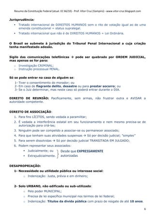 Resumo da Constituição Federal (atual. EC 66/10) - Prof. Vítor Cruz (Vampiro) - www.vitor-cruz.blogspot.com


Jurisprudência:
     Tratado internacional de DIREITOS HUMANOS sem o rito de votação igual ao de uma
     emenda constitucional = status supralegal.
     Tratado internacional que não é de DIREITOS HUMANOS = Lei Ordinária.


O Brasil se submete à jurisdição do Tribunal Penal Internacional a cuja criação
tenha manifestado adesão.


Sigilo das comunicações telefônicas                  pode ser quebrado por ORDEM JUDICIAL,
mas apenas se for para:
  o Investigação CRIMINAL;
  o Instrução processual PENAL.

Só se pode entrar na casa de alguém se:
   1- Tiver o consentimento do morador; ou
   2- Em caso de flagrante delito, desastre ou para prestar socorro; ou
   3- Se o Juiz determinar, mas neste caso só poderá entrar durante o DIA.

DIREITO DE REUNIÃO: Pacificamente, sem armas, não frustrar outra e AVISAR a
autoridade competente.


DIREITO DE ASSOCIAÇÃO:
  1. Para fins LÍCITOS, sendo vedada a paramilitar;
  2. É vedada a interferência estatal em seu funcionamento e nem mesmo precisa-se de
     autorização para criá-las;
  3. Ninguém pode ser compelido a associar-se ou permanecer associado;
  4. Para que tenham suas atividades suspensas                 Só por decisão judicial; “simples”
  5. Para serem dissolvidas          Só por decisão judicial TRANSITADA EM JULGADO;
  6. Podem representar seus associados:
             Judicialmente; ou           Desde que EXPRESSAMENTE
             Extrajudicialmente.         autorizadas

DESAPROPRIAÇÃO:
  1- Necessidade ou utilidade pública ou interesse social:
         o Indenização: Justa, prévia e em dinheiro;


  2- Solo URBANO, não edificado ou sub-utilizado:
         o Pelo poder MUNICIPAL;
         o Precisa de lei específica municipal nos termos de lei federal;
         o Indenização: Títulos da divida pública com prazo de resgate de até 10 anos.

                                                                                                                6
 
