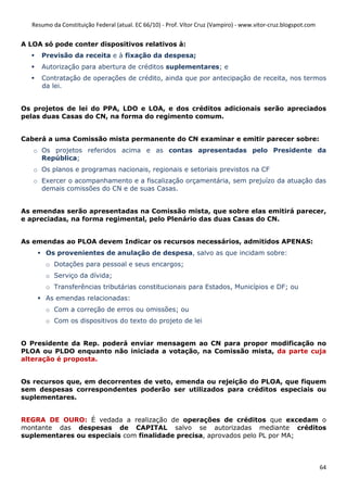 Resumo da Constituição Federal (atual. EC 66/10) - Prof. Vítor Cruz (Vampiro) - www.vitor-cruz.blogspot.com


A LOA só pode conter dispositivos relativos à:
      Previsão da receita e à fixação da despesa;
      Autorização para abertura de créditos suplementares; e
      Contratação de operações de crédito, ainda que por antecipação de receita, nos termos
      da lei.


Os projetos de lei do PPA, LDO e LOA, e dos créditos adicionais serão apreciados
pelas duas Casas do CN, na forma do regimento comum.


Caberá a uma Comissão mista permanente do CN examinar e emitir parecer sobre:
   o Os projetos referidos acima e as contas apresentadas pelo Presidente da
     República;
   o Os planos e programas nacionais, regionais e setoriais previstos na CF
   o Exercer o acompanhamento e a fiscalização orçamentária, sem prejuízo da atuação das
     demais comissões do CN e de suas Casas.


As emendas serão apresentadas na Comissão mista, que sobre elas emitirá parecer,
e apreciadas, na forma regimental, pelo Plenário das duas Casas do CN.


As emendas ao PLOA devem Indicar os recursos necessários, admitidos APENAS:
        Os provenientes de anulação de despesa, salvo as que incidam sobre:
        o Dotações para pessoal e seus encargos;
        o Serviço da dívida;
        o Transferências tributárias constitucionais para Estados, Municípios e DF; ou
        As emendas relacionadas:
        o Com a correção de erros ou omissões; ou
        o Com os dispositivos do texto do projeto de lei


O Presidente da Rep. poderá enviar mensagem ao CN para propor modificação no
PLOA ou PLDO enquanto não iniciada a votação, na Comissão mista, da parte cuja
alteração é proposta.


Os recursos que, em decorrentes de veto, emenda ou rejeição do PLOA, que fiquem
sem despesas correspondentes poderão ser utilizados para créditos especiais ou
suplementares.


REGRA DE OURO: É vedada a realização de operações de créditos que excedam o
montante das despesas de CAPITAL salvo se autorizadas mediante créditos
suplementares ou especiais com finalidade precisa, aprovados pelo PL por MA;



                                                                                                                 64
 