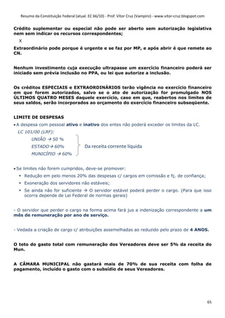 Resumo da Constituição Federal (atual. EC 66/10) - Prof. Vítor Cruz (Vampiro) - www.vitor-cruz.blogspot.com


Crédito suplementar ou especial não pode ser aberto sem autorização legislativa
nem sem indicar os recursos correspondentes;
  X
Extraordinário pode porque é urgente e se faz por MP, e após abrir é que remete ao
CN.


Nenhum investimento cuja execução ultrapasse um exercício financeiro poderá ser
iniciado sem prévia inclusão no PPA, ou lei que autorize a inclusão.


Os créditos ESPECIAIS e EXTRAORDINÁRIOS terão vigência no exercício financeiro
em que forem autorizados, salvo se o ato de autorização for promulgado NOS
ÚLTIMOS QUATRO MESES daquele exercício, caso em que, reabertos nos limites de
seus saldos, serão incorporados ao orçamento do exercício financeiro subseqüente.


LIMITE DE DESPESAS
• A despesa com pessoal ativo e inativo dos entes não poderá exceder os limites da LC.
 LC 101/00 (LRF):
         UNIÃO       50 %
         ESTADO       60%               Da receita corrente líquida
         MUNICÍPIO         60%


• Se limites não forem cumpridos, deve-se promover:
      Redução em pelo menos 20% das despesas c/ cargos em comissão e fç. de confiança;
      Exoneração dos servidores não estáveis;
      Se ainda não for suficiente   O servidor estável poderá perder o cargo. (Para que isso
      ocorra depende de Lei Federal de normas gerais)


- O servidor que perder o cargo na forma acima fará jus a indenização correspondente a um
mês de remuneração por ano de serviço.


- Vedada a criação de cargo c/ atribuições assemelhadas ao reduzido pelo prazo de 4 ANOS.


O teto do gasto total com remuneração dos Vereadores deve ser 5% da receita do
Mun.


A CÂMARA MUNICIPAL não gastará mais de 70% de sua receita com folha de
pagamento, incluído o gasto com o subsídio de seus Vereadores.




                                                                                                                 65
 