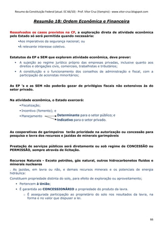 Resumo da Constituição Federal (atual. EC 66/10) - Prof. Vítor Cruz (Vampiro) - www.vitor-cruz.blogspot.com


                  Resumão 18: Ordem Econômica e Financeira

Ressalvados os casos previstos na CF, a exploração direta de atividade econômica
pelo Estado só será permitida quando necessária:
      Aos imperativos da segurança nacional; ou
      À relevante interesse coletivo.


Estatutos da EP e SEM que explorem atividade econômica, deve prever:
      A sujeição ao regime jurídico próprio das empresas privadas, inclusive quanto aos
      direitos e obrigações civis, comerciais, trabalhistas e tributários;
      A constituição e o funcionamento dos conselhos de administração e fiscal, com a
      participação de acionistas minoritários;


As EP ’s e as SEM não poderão gozar de privilégios fiscais não extensivos às do
setor privado.


Na atividade econômica, o Estado exercerá:
        Fiscalização;
        Incentivo (fomento); e
        Planejamento                Determinante para o setor público; e
                                    Indicativo para o setor privado.


As cooperativas de garimpeiros terão prioridade na autorização ou concessão para
pesquisa e lavra dos recursos e jazidas de minerais garimpáveis


Prestação de serviços públicos será diretamente ou sob regime de CONCESSÃO ou
PERMISSÃO, sempre através de licitação.


Recursos Naturais - Exceto petróleo, gás natural, outros hidrocarbonetos fluidos e
minerais nucleares
. As jazidas, em lavra ou não, e demais recursos minerais e os potenciais de energia
hidráulica:
Constituem propriedade distinta do solo, para efeito de exploração ou aproveitamento;
      Pertencem à União;
      É garantida ao CONCESSIONÁRIO a propriedade do produto da lavra.
         o É assegurada participação ao proprietário do solo nos resultados da lavra, na
           forma e no valor que dispuser a lei.




                                                                                                                 66
 