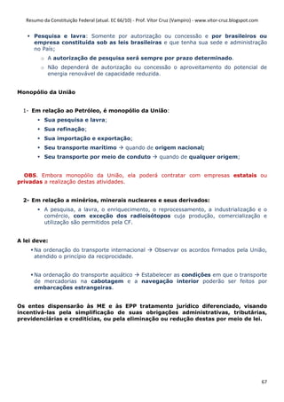 Resumo da Constituição Federal (atual. EC 66/10) - Prof. Vítor Cruz (Vampiro) - www.vitor-cruz.blogspot.com


      Pesquisa e lavra: Somente por autorização ou concessão e por brasileiros ou
      empresa constituída sob as leis brasileiras e que tenha sua sede e administração
      no País;
         o A autorização de pesquisa será sempre por prazo determinado.
         o Não dependerá de autorização ou concessão o aproveitamento do potencial de
           energia renovável de capacidade reduzida.


Monopólio da União


  1- Em relação ao Petróleo, é monopólio da União:
           Sua pesquisa e lavra;
           Sua refinação;
           Sua importação e exportação;
           Seu transporte marítimo              quando de origem nacional;
           Seu transporte por meio de conduto                   quando de qualquer origem;


  OBS. Embora monopólio da União, ela poderá contratar com empresas estatais ou
privadas a realização destas atividades.


  2- Em relação a minérios, minerais nucleares e seus derivados:
           A pesquisa, a lavra, o enriquecimento, o reprocessamento, a industrialização e o
           comércio, com exceção dos radioisótopos cuja produção, comercialização e
           utilização são permitidos pela CF.


A lei deve:
      Na ordenação do transporte internacional                Observar os acordos firmados pela União,
      atendido o princípio da reciprocidade.


      Na ordenação do transporte aquático Estabelecer as condições em que o transporte
      de mercadorias na cabotagem e a navegação interior poderão ser feitos por
      embarcações estrangeiras.


Os entes dispensarão às ME e às EPP tratamento jurídico diferenciado, visando
incentivá-las pela simplificação de suas obrigações administrativas, tributárias,
previdenciárias e creditícias, ou pela eliminação ou redução destas por meio de lei.




                                                                                                                 67
 
