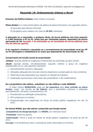 Resumo da Constituição Federal (atual. EC 66/10) - Prof. Vítor Cruz (Vampiro) - www.vitor-cruz.blogspot.com


                   Resumão 19: Ordenamento Urbano e Rural

Executor da Política Urbana: Poder Público municipal;


Plano diretor: É o instrumento básico da política de desenvolvimento e de expansão urbana:
      É aprovado pela Câmara Municipal
      É obrigatório para cidades com mais de 20 MIL habitantes


A alienação ou a concessão, a qualquer título, de terras públicas com área superior
a 2.500 hectares a PF ou PJ, ainda que por interposta pessoa, dependerá de prévia
aprovação do CN. Exceção    As alienações ou as concessões de terras públicas para
fins de reforma agrária.


A lei regulará e limitará a aquisição ou o arrendamento de propriedade rural por PF
ou PJ estrangeira e estabelecerá os casos que dependerão de autorização do CN.


Cumprimento da função social da propriedade:
.Urbana: Quando atende às exigências fundamentais de ordenação do plano diretor.
.Rural: Quando atende, simultaneamente,                   segundo      critérios   e   graus     de   exigência
estabelecidos em lei, aos seguintes requisitos:
  1 - Aproveitamento racional e adequado;
  2 - Utilização adequada dos recursos naturais disponíveis e preservação do meio ambiente;
  3 - Observância das disposições que regulam as relações de trabalho;
  4 - Exploração que favoreça o bem-estar dos proprietários e dos trabalhadores.


Se o proprietário não utilizar, subutilizar ou não edificar o solo URBANO:
   . O Poder Público MUNICIPAL pode por lei específica para área incluída no plano
diretor, exigir, nos termos da lei federal, que o proprietário promova o adequado
aproveitamento, sob pena, sucessivamente, de:
  1- Parcelamento ou edificação compulsórios;
  2- IPTU progressivo no tempo;
  3- Desapropriação com pagamento de títulos da dívida pública resgatáveis em até 10
     anos;


Se imóvel RURAL que não estiver cumprindo sua função social:
.Competência da desapropriação: Da UNIÃO, por interesse social
.Finalidade: Reforma agrária,
.Indenização: Prévia e justa em títulos da dívida agrária resgatáveis no prazo de até 20
anos;
Exceção       As benfeitorias úteis e necessárias serão indenizadas em dinheiro.
                                                                                                                 68
 