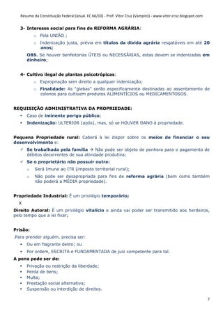 Resumo da Constituição Federal (atual. EC 66/10) - Prof. Vítor Cruz (Vampiro) - www.vitor-cruz.blogspot.com


   3- Interesse social para fins de REFORMA AGRÁRIA:
          o Pela UNIÃO ;
          o Indenização justa, prévia em títulos da divida agrária resgatáveis em até 20
            anos;
      OBS. Se houver benfeitorias ÚTEIS ou NECESSÁRIAS, estas devem se indenizadas em
      dinheiro;


   4- Cultivo ilegal de plantas psicotrópicas:
          o Expropriação sem direito a qualquer indenização;
          o Finalidade: As “glebas” serão especificamente destinadas ao assentamento de
            colonos para cultivem produtos ALIMENTÍCIOS ou MEDICAMENTOSOS.


REQUISIÇÃO ADMINISTRATIVA DA PROPRIEDADE:
      Caso de iminente perigo público;
      Indenização: ULTERIOR (após), mas, só se HOUVER DANO à propriedade.


Pequena Propriedade rural: Caberá à lei dispor sobre os meios de financiar o seu
desenvolvimento e:
      Se trabalhada pela família       Não pode ser objeto de penhora para o pagamento de
      débitos decorrentes de sua atividade produtiva;
      Se o proprietário não possuir outra:
      o    Será Imune ao ITR (imposto territorial rural);
      o    Não pode ser desapropriada para fins de reforma agrária (bem como também
           não poderá a MÉDIA propriedade).


Propriedade Industrial: É um privilégio temporário;
  X
Direito Autoral: É um privilégio vitalício e ainda vai poder ser transmitido aos herdeiros,
pelo tempo que a lei fixar;


Prisão:
.Para prender alguém, precisa ser:
      Ou em flagrante delito; ou
      Por ordem, ESCRITA e FUNDAMENTADA de juiz competente para tal.
A pena pode ser de:
      Privação ou restrição da liberdade;
      Perda de bens;
      Multa;
      Prestação social alternativa;
      Suspensão ou interdição de direitos.

                                                                                                                 7
 