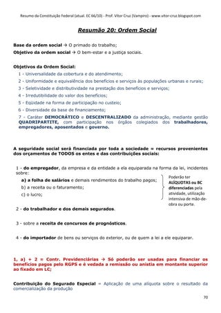 Resumo da Constituição Federal (atual. EC 66/10) - Prof. Vítor Cruz (Vampiro) - www.vitor-cruz.blogspot.com


                                     Resumão 20: Ordem Social

Base da ordem social           O primado do trabalho;
Objetivo da ordem social            O bem-estar e a justiça sociais.


Objetivos da Ordem Social:
  1 - Universalidade da cobertura e do atendimento;
  2 - Uniformidade e equivalência dos benefícios e serviços às populações urbanas e rurais;
  3 - Seletividade e distributividade na prestação dos benefícios e serviços;
  4 - Irredutibilidade do valor dos benefícios;
  5 - Eqüidade na forma de participação no custeio;
  6 - Diversidade da base de financiamento;
  7 - Caráter DEMOCRÁTICO e DESCENTRALIZADO da administração, mediante gestão
  QUADRIPARTITE, com participação nos órgãos colegiados dos trabalhadores,
  empregadores, aposentados e governo.




A seguridade social será financiada por toda a sociedade = recursos provenientes
dos orçamentos de TODOS os entes e das contribuições sociais:


 1 - do empregador, da empresa e da entidade a ela equiparada na forma da lei, incidentes
 sobre:
                                                                                          Poderão ter
   a) a folha de salários e demais rendimentos do trabalho pagos;
                                                                                          ALÍQUOTAS ou BC
   b) a receita ou o faturamento;                                                         diferenciadas pela
   c) o lucro;                                                                            atividade, utilização
                                                                                          intensiva de mão-de-
                                                                                          obra ou porte.
 2 - do trabalhador e dos demais segurados.


 3 - sobre a receita de concursos de prognósticos.


 4 - do importador de bens ou serviços do exterior, ou de quem a lei a ele equiparar.




1, a) + 2 = Contr. Previdenciárias     Só poderão ser usadas para financiar os
benefícios pagos pelo RGPS e é vedada a remissão ou anistia em montante superior
ao fixado em LC;


Contribuição do Segurado Especial = Aplicação de uma alíquota sobre o resultado da
comercialização da produção

                                                                                                                 70
 