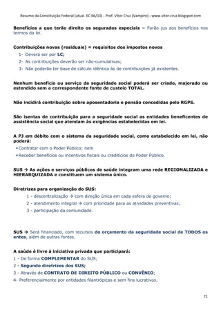 Resumo da Constituição Federal (atual. EC 66/10) - Prof. Vítor Cruz (Vampiro) - www.vitor-cruz.blogspot.com


Benefícios a que terão direito os segurados especiais = Farão jus aos benefícios nos
termos da lei.


Contribuições novas (residuais) = requisitos dos impostos novos
  1- Deverá ser por LC;
  2- As contribuições deverão ser não-cumulativas;
  3- Não poderão ter base de cálculo idêntica às de contribuições já existentes.


Nenhum benefício ou serviço da seguridade social poderá ser criado, majorado ou
estendido sem a correspondente fonte de custeio TOTAL.


Não incidirá contribuição sobre aposentadoria e pensão concedidas pelo RGPS.


São isentas de contribuição para a seguridade social as entidades beneficentes de
assistência social que atendam às exigências estabelecidas em lei.


A PJ em débito com o sistema da seguridade social, como estabelecido em lei, não
poderá:
  Contratar com o Poder Público; nem
  Receber benefícios ou incentivos fiscais ou creditícios do Poder Público.


SUS  As ações e serviços públicos de saúde integram uma rede REGIONALIZADA e
HIERARQUIZADA e constituem um sistema único.


Diretrizes para organização do SUS:
      1 - descentralização         com direção única em cada esfera de governo;
      2 - atendimento integral          com prioridade para as atividades preventivas;
      3 - participação da comunidade.




SUS    Será financiado, com recursos do orçamento da seguridade social de TODOS os
entes, além de outras fontes.


A saúde é livre à iniciativa privada que participará:
1 - De forma COMPLEMENTAR do SUS;
2 - Segundo diretrizes dos SUS;
3 - Através de CONTRATO DE DIREITO PÚBLICO ou CONVÊNIO;
4- Preferencialmente por entidades filantrópicas e sem fins lucrativos.


                                                                                                                 71
 