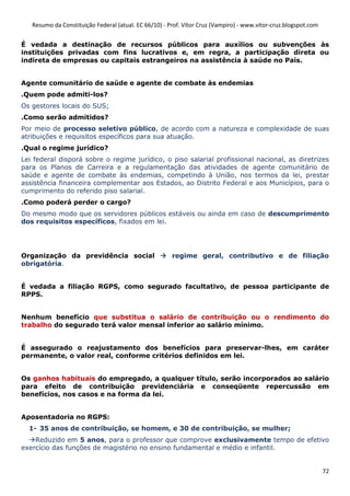 Resumo da Constituição Federal (atual. EC 66/10) - Prof. Vítor Cruz (Vampiro) - www.vitor-cruz.blogspot.com


É vedada a destinação de recursos públicos para auxílios ou subvenções às
instituições privadas com fins lucrativos e, em regra, a participação direta ou
indireta de empresas ou capitais estrangeiros na assistência à saúde no País.


Agente comunitário de saúde e agente de combate às endemias
.Quem pode admiti-los?
Os gestores locais do SUS;
.Como serão admitidos?
Por meio de processo seletivo público, de acordo com a natureza e complexidade de suas
atribuições e requisitos específicos para sua atuação.
.Qual o regime jurídico?
Lei federal disporá sobre o regime jurídico, o piso salarial profissional nacional, as diretrizes
para os Planos de Carreira e a regulamentação das atividades de agente comunitário de
saúde e agente de combate às endemias, competindo à União, nos termos da lei, prestar
assistência financeira complementar aos Estados, ao Distrito Federal e aos Municípios, para o
cumprimento do referido piso salarial.
.Como poderá perder o cargo?
Do mesmo modo que os servidores públicos estáveis ou ainda em caso de descumprimento
dos requisitos específicos, fixados em lei.




Organização da previdência social                      regime geral, contributivo e de filiação
obrigatória.


É vedada a filiação RGPS, como segurado facultativo, de pessoa participante de
RPPS.


Nenhum benefício que substitua o salário de contribuição ou o rendimento do
trabalho do segurado terá valor mensal inferior ao salário mínimo.


É assegurado o reajustamento dos benefícios para preservar-lhes, em caráter
permanente, o valor real, conforme critérios definidos em lei.


Os ganhos habituais do empregado, a qualquer título, serão incorporados ao salário
para efeito de contribuição previdenciária e conseqüente repercussão em
benefícios, nos casos e na forma da lei.


Aposentadoria no RGPS:
  1- 35 anos de contribuição, se homem, e 30 de contribuição, se mulher;
    Reduzido em 5 anos, para o professor que comprove exclusivamente tempo de efetivo
exercício das funções de magistério no ensino fundamental e médio e infantil.


                                                                                                                 72
 