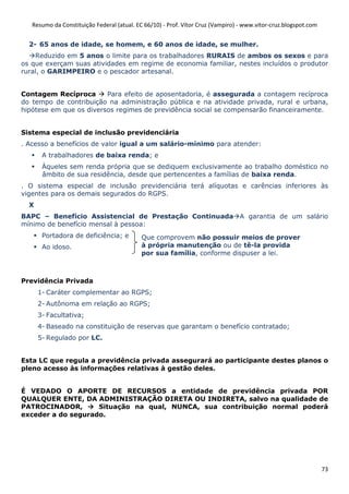 Resumo da Constituição Federal (atual. EC 66/10) - Prof. Vítor Cruz (Vampiro) - www.vitor-cruz.blogspot.com


  2- 65 anos de idade, se homem, e 60 anos de idade, se mulher.
    Reduzido em 5 anos o limite para os trabalhadores RURAIS de ambos os sexos e para
os que exerçam suas atividades em regime de economia familiar, nestes incluídos o produtor
rural, o GARIMPEIRO e o pescador artesanal.


Contagem Recíproca       Para efeito de aposentadoria, é assegurada a contagem recíproca
do tempo de contribuição na administração pública e na atividade privada, rural e urbana,
hipótese em que os diversos regimes de previdência social se compensarão financeiramente.


Sistema especial de inclusão previdenciária
. Acesso a benefícios de valor igual a um salário-mínimo para atender:
       A trabalhadores de baixa renda; e
       Àqueles sem renda própria que se dediquem exclusivamente ao trabalho doméstico no
       âmbito de sua residência, desde que pertencentes a famílias de baixa renda.
. O sistema especial de inclusão previdenciária terá alíquotas e carências inferiores às
vigentes para os demais segurados do RGPS.
  X
BAPC – Benefício Assistencial de Prestação Continuada A garantia de um salário
mínimo de benefício mensal à pessoa:
       Portadora de deficiência; e          Que comprovem não possuir meios de prover
       Ao idoso.                            à própria manutenção ou de tê-la provida
                                            por sua família, conforme dispuser a lei.



Previdência Privada
      1- Caráter complementar ao RGPS;
      2- Autônoma em relação ao RGPS;
      3- Facultativa;
      4- Baseado na constituição de reservas que garantam o benefício contratado;
      5- Regulado por LC.


Esta LC que regula a previdência privada assegurará ao participante destes planos o
pleno acesso às informações relativas à gestão deles.


É VEDADO O APORTE DE RECURSOS a entidade de previdência privada POR
QUALQUER ENTE, DA ADMINISTRAÇÃO DIRETA OU INDIRETA, salvo na qualidade de
PATROCINADOR,       Situação na qual, NUNCA, sua contribuição normal poderá
exceder a do segurado.




                                                                                                                 73
 