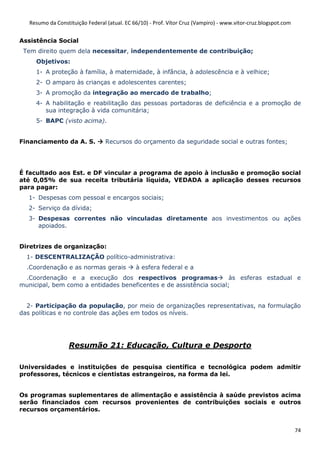 Resumo da Constituição Federal (atual. EC 66/10) - Prof. Vítor Cruz (Vampiro) - www.vitor-cruz.blogspot.com


Assistência Social
 Tem direito quem dela necessitar, independentemente de contribuição;
     Objetivos:
     1- A proteção à família, à maternidade, à infância, à adolescência e à velhice;
     2- O amparo às crianças e adolescentes carentes;
     3- A promoção da integração ao mercado de trabalho;
     4- A habilitação e reabilitação das pessoas portadoras de deficiência e a promoção de
        sua integração à vida comunitária;
     5- BAPC (visto acima).


Financiamento da A. S.            Recursos do orçamento da seguridade social e outras fontes;




É facultado aos Est. e DF vincular a programa de apoio à inclusão e promoção social
até 0,05% de sua receita tributária líquida, VEDADA a aplicação desses recursos
para pagar:
  1- Despesas com pessoal e encargos sociais;
  2- Serviço da dívida;
  3- Despesas correntes não vinculadas diretamente aos investimentos ou ações
     apoiados.


Diretrizes de organização:
  1- DESCENTRALIZAÇÃO político-administrativa:
  .Coordenação e as normas gerais             à esfera federal e a
 .Coordenação e a execução dos respectivos programas                 às esferas estadual e
municipal, bem como a entidades beneficentes e de assistência social;


  2- Participação da população, por meio de organizações representativas, na formulação
das políticas e no controle das ações em todos os níveis.




                   Resumão 21: Educação, Cultura e Desporto

Universidades e instituições de pesquisa científica e tecnológica podem admitir
professores, técnicos e cientistas estrangeiros, na forma da lei.


Os programas suplementares de alimentação e assistência à saúde previstos acima
serão financiados com recursos provenientes de contribuições sociais e outros
recursos orçamentários.


                                                                                                                 74
 