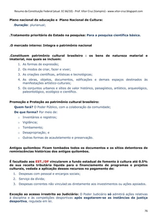 Resumo da Constituição Federal (atual. EC 66/10) - Prof. Vítor Cruz (Vampiro) - www.vitor-cruz.blogspot.com


Plano nacional de educação e Plano Nacional de Cultura:
  .Duração: plurianual;


.Tratamento prioritário do Estado na pesquisa: Para a pesquisa científica básica.


.O mercado interno: Integra o patrimônio nacional


.Constituem patrimônio cultural brasileiro : os bens de natureza material e
imaterial, nos quais se incluem:
     1. As formas de expressão;
     2. Os modos de criar, fazer e viver;
     3. As criações científicas, artísticas e tecnológicas;
     4. As obras, objetos, documentos, edificações e demais espaços destinados às
        manifestações artístico-culturais;
     5. Os conjuntos urbanos e sítios de valor histórico, paisagístico, artístico, arqueológico,
        paleontológico, ecológico e científico.


Promoção e Proteção ao patrimônio cultural brasileiro:
   Quem fará? O Poder Público, com a colaboração da comunidade;
   De que forma? Por meio de:
     o   Inventários e registros;
     o   Vigilância;
     o   Tombamento;
     o   Desapropriação; e
     o   Outras formas de acautelamento e preservação.


Antigos quilombos: Ficam tombados todos os documentos e os sítios detentores de
reminiscências históricas dos antigos quilombos.


É facultado aos EST./DF vincularem a fundo estadual de fomento à cultura até 0.5%
de sua receita tributária líquida para o financiamento de programas e projetos
culturais, vedada a aplicação desses recursos no pagamento de:
  1. Despesas com pessoal e encargos sociais;
  2. Serviço da dívida;
  3. Despesas correntes não vinculad:as diretamente aos investimentos ou ações apoiados.


Exceção ao acesso irrestrito ao Judiciário: O Poder Judiciário só admitirá ações relativas
à disciplina e às competições desportivas após esgotarem-se as instâncias da justiça
desportiva, regulada em lei.


                                                                                                                 76
 
