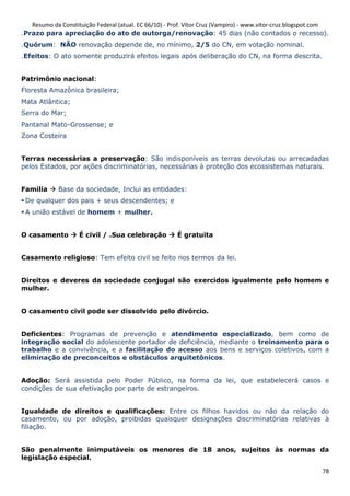 Resumo da Constituição Federal (atual. EC 66/10) - Prof. Vítor Cruz (Vampiro) - www.vitor-cruz.blogspot.com
.Prazo para apreciação do ato de outorga/renovação: 45 dias (não contados o recesso).
.Quórum: NÃO renovação depende de, no mínimo, 2/5 do CN, em votação nominal.
.Efeitos: O ato somente produzirá efeitos legais após deliberação do CN, na forma descrita.


Patrimônio nacional:
Floresta Amazônica brasileira;
Mata Atlântica;
Serra do Mar;
Pantanal Mato-Grossense; e
Zona Costeira


Terras necessárias a preservação: São indisponíveis as terras devolutas ou arrecadadas
pelos Estados, por ações discriminatórias, necessárias à proteção dos ecossistemas naturais.


Família      Base da sociedade, Inclui as entidades:
 De qualquer dos pais + seus descendentes; e
 A união estável de homem + mulher.


O casamento         É civil / .Sua celebração          É gratuita


Casamento religioso: Tem efeito civil se feito nos termos da lei.


Direitos e deveres da sociedade conjugal são exercidos igualmente pelo homem e
mulher.


O casamento civil pode ser dissolvido pelo divórcio.


Deficientes: Programas de prevenção e atendimento especializado, bem como de
integração social do adolescente portador de deficiência, mediante o treinamento para o
trabalho e a convivência, e a facilitação do acesso aos bens e serviços coletivos, com a
eliminação de preconceitos e obstáculos arquitetônicos.


Adoção: Será assistida pelo Poder Público, na forma da lei, que estabelecerá casos e
condições de sua efetivação por parte de estrangeiros.


Igualdade de direitos e qualificações: Entre os filhos havidos ou não da relação do
casamento, ou por adoção, proibidas quaisquer designações discriminatórias relativas à
filiação.


São penalmente inimputáveis os menores de 18 anos, sujeitos às normas da
legislação especial.

                                                                                                           78
 