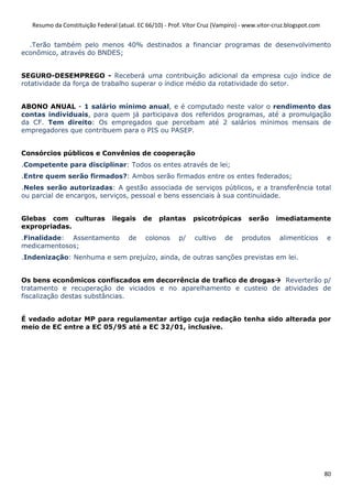 Resumo da Constituição Federal (atual. EC 66/10) - Prof. Vítor Cruz (Vampiro) - www.vitor-cruz.blogspot.com


  .Terão também pelo menos 40% destinados a financiar programas de desenvolvimento
econômico, através do BNDES;


SEGURO-DESEMPREGO - Receberá uma contribuição adicional da empresa cujo índice de
rotatividade da força de trabalho superar o índice médio da rotatividade do setor.


ABONO ANUAL - 1 salário mínimo anual, e é computado neste valor o rendimento das
contas individuais, para quem já participava dos referidos programas, até a promulgação
da CF. Tem direito: Os empregados que percebam até 2 salários mínimos mensais de
empregadores que contribuem para o PIS ou PASEP.


Consórcios públicos e Convênios de cooperação
.Competente para disciplinar: Todos os entes através de lei;
.Entre quem serão firmados?: Ambos serão firmados entre os entes federados;
.Neles serão autorizadas: A gestão associada de serviços públicos, e a transferência total
ou parcial de encargos, serviços, pessoal e bens essenciais à sua continuidade.


Glebas com culturas             ilegais     de    plantas     psicotrópicas        serão     imediatamente
expropriadas.
.Finalidade: Assentamento             de     colonos     p/    cultivo    de    produtos       alimentícios      e
medicamentosos;
.Indenização: Nenhuma e sem prejuízo, ainda, de outras sanções previstas em lei.


Os bens econômicos confiscados em decorrência de trafico de drogas   Reverterão p/
tratamento e recuperação de viciados e no aparelhamento e custeio de atividades de
fiscalização destas substâncias.


É vedado adotar MP para regulamentar artigo cuja redação tenha sido alterada por
meio de EC entre a EC 05/95 até a EC 32/01, inclusive.




                                                                                                                 80
 