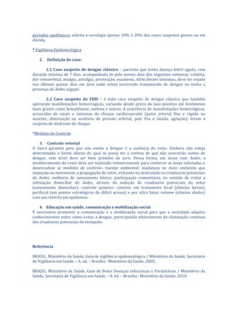 períodos epidêmicos solicita a sorologia apenas 10% à 20% dos casos suspeitos graves ou em
dúvida.

* Vigilância Epidemiológica

   2.   Definição de caso:

        2.1 Caso suspeito de dengue clássico – paciente que tenha doença febril aguda, com
duração máxima de 7 dias, acompanhada de pelo menos dois dos seguintes sintomas: cefaléia,
dor retroorbital, mialgia, artralgia, prostração, exantema. Além desses sintomas, deve ter estado
nos últimos quinze dias em área onde esteja ocorrendo transmissão de dengue ou tenha a
presença de Aedes aegypti.

       2.2 Caso suspeito de FHD – é todo caso suspeito de dengue clássico que também
apresente manifestações hemorrágicas, variando desde prova do laço positiva até fenômenos
mais graves como hematêmese, melena e outros. A ocorrência de manifestações hemorrágicas,
acrescidas de sinais e sintomas de choque cardiovascular (pulso arterial fino e rápido ou
ausente, diminuição ou ausência de pressão arterial, pele fria e úmida, agitação), levam à
suspeita de síndrome de choque.

*Medidas de Controle

    3. Controle vetorial
A única garantia para que não exista a dengue é a ausência do vetor. Embora não esteja
determinado o limite abaixo do qual se possa ter a certeza de que não ocorrerão surtos de
dengue, este nível deve ser bem próximo de zero. Dessa forma, em áreas com Aedes, o
monitoramento do vetor deve ser realizado rotineiramente para conhecer as áreas infestadas e
desencadear as medidas de controle: manejo ambiental: mudanças no meio ambiente que
impeçam ou minimizem a propagação do vetor, evitando ou destruindo os criadouros potenciais
do Aedes; melhoria de saneamento básico; participação comunitária, no sentido de evitar a
infestação domiciliar do Aedes, através da redução de criadouros potenciais do vetor
(saneamento domiciliar); controle químico: consiste em tratamento focal (elimina larvas),
perifocal (em pontos estratégicos de difícil acesso) e por ultra baixo volume (elimina alados)
com uso restrito em epidemias.

    4. Educação em saúde, comunicação e mobilização social.
É necessário promover a comunicação e a mobilização social para que a sociedade adquira
conhecimentos sobre como evitar a dengue, participando efetivamente da eliminação contínua
dos criadouros potenciais do mosquito.




Referência

BRASIL. Ministério da Saúde, Guia de vigilância epidemiológica / Ministério da Saúde, Secretaria
de Vigilância em Saúde. – 6. ed. – Brasília : Ministério da Saúde, 2005.

BRASIL. Ministério da Saúde, Guia de Bolso Doenças Infecciosas e Parasitárias / Ministério da
Saúde, Secretaria de Vigilância em Saúde. – 8. ed. – Brasília : Ministério da Saúde, 2010.
 