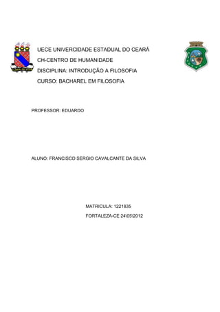 UECE UNIVERCIDADE ESTADUAL DO CEARÁ
CH-CENTRO DE HUMANIDADE
DISCIPLINA: INTRODUÇÃO A FILOSOFIA
CURSO: BACHAREL EM FILOSOFIA

PROFESSOR: EDUARDO

ALUNO: FRANCISCO SERGIO CAVALCANTE DA SILVA

MATRICULA: 1221835
FORTALEZA-CE 24052012

 