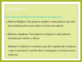 Capítulo 1
Processos morfológicos de formação de palavras


Palavra Simples: Uma palavra simples é uma palavra que não
tem nenhum afixo nem sufixo e só tem um radical.
Ex: peixe, flor, casa...



Palavra complexa: Uma palavra complexa é uma palavra

formada por sufixos e afixos.
Ex: peixinho, florista

•

Radical: O radical é a estrutura que dá o significado à palavra
e que é invariável. A partir deste conseguem-se formar novas
palavras.

 