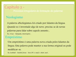 Capítulo 2 -

Processos irregulares de formação de palavras

Neologismo
A palavra «Neologismo» foi criado por falantes da língua.
Quando se é inventado algo de novo, precisa-se de novas
palavras para falar sobre aquele assunto...
Ex: A Luz – lâmpada, interruptor...

Empréstimo
Um empréstimo é uma palavra nova criada pelos falantes da

língua. Esta palavra pode manter a sua forma original ou pode
modificar-se.

Ex: football – futebol; boxe – box OU e-mail, t-shirt, surf...

 