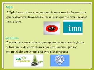 Sigla
A Sigla é uma palavra que representa uma associação ou outros

que se descreve através das letras iniciais, que são pronunciadas
letra a letra.

Acrónimo

O Acrónimo é uma palavra que representa uma associação ou
outros que se descreve através das letras iniciais, que são
pronunciadas como numa palavra não abreviada.

 