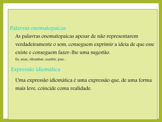 Palavras onomatopaicas

As palavras onomatopaicas apesar de não representarem

verdadeiramente o som, conseguem exprimir a ideia de que esse
existe e conseguem fazer-lhe uma sugestão.
Ex: miar, ribombar, zumbir, piar...

Expressão idiomática
Uma expressão idiomática é uma expressão que, de uma forma
mais leve, coincide coma realidade.

 