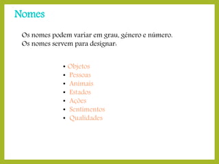 Nomes
Os nomes podem variar em grau, género e número.
Os nomes servem para designar:
•
•
•
•
•
•
•

Objetos – carro, camisola, …
Pessoas – mãe, primo, senhora, …
Animais – gato, rato, lobo, …
Estados – saúde, choque, graça, …
Ações – pesquisa, corrida, …
Sentimentos – tristeza, alegria, …
Qualidades - beleza, bondade, …

 