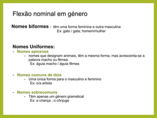 Flexão nominal em género
Nomes biformes -

têm uma forma feminina e outra masculina
Ex: gato / gata; homem/mulher

Nomes Uniformes:
- Nomes epicenos
- nomes que designam animais, têm a mesma forma, mas acrescenta-se a
palavra macho ou fêmea
Ex: águia macho / águia fêmea

- Nomes comuns de dois
- Uma única forma para o masculino e feminino
Ex: o/a artista

- Nomes sobrecomuns
- Têm apenas um género gramatical
Ex: a criança ; o cônjuge

 