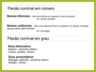 Flexão nominal em número
Nomes biformes -

têm uma forma no singular e outra no plural
Ex: Jornal, jornaisc

Nomes uniformes -

têm uma mesma forma no singular e no plural, marcada
apenas pelos determinantes:
Ex: o/os lápis

Flexão nominal em grau
Grau diminutivo:
Gatinho – tamanho/ afetivo
Livreco, criadita - irónico

Grau aumentativo:
Rapagão, gatarrão - tamanho/ afetivo
Narigão - irónico

 