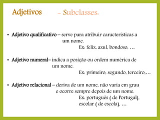Adjetivos

- Subclasses:

• Adjetivo qualificativo – serve para atribuir características a
um nome.
Ex: feliz, azul, bondoso, …
• Adjetivo numeral– indica a posição ou ordem numérica de
um nome.
Ex: primeiro, segundo, terceiro,…
• Adjetivo relacional – deriva de um nome, não varia em grau
e ocorre sempre depois de um nome.
Ex: português ( de Portugal),
escolar ( de escola), …

 