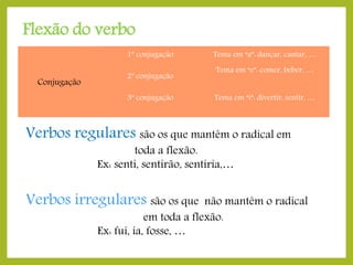 Flexão do verbo
1ª conjugação

Conjugação

2ª conjugação
3ª conjugação

Tema em “a”: dançar, cantar, …
Tema em “e”: comer, beber, …
Tema em “i”: divertir, sentir, …

Verbos regulares são os que mantêm o radical em
toda a flexão.
Ex: senti, sentirão, sentiria,…

Verbos irregulares são os que

não mantêm o radical
em toda a flexão.
Ex: fui, ia, fosse, …

 