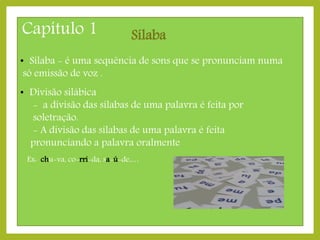 Capítulo 1

Sílaba

• Sílaba - é uma sequência de sons que se pronunciam numa
só emissão de voz .
• Divisão silábica
- a divisão das sílabas de uma palavra é feita por
soletração.
- A divisão das sílabas de uma palavra é feita
pronunciando a palavra oralmente
Ex: chu-va, co-rri-da, sa-ú-de,…

 