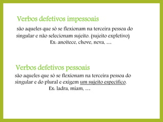 Verbos defetivos impessoais
são aqueles que só se flexionam na terceira pessoa do
singular e não selecionam sujeito. (sujeito expletivo)
Ex: anoitece, chove, neva, …

Verbos defetivos pessoais

são aqueles que só se flexionam na terceira pessoa do
singular e do plural e exigem um sujeito específico.
Ex: ladra, miam, …

 