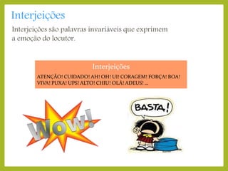 Interjeições

Interjeições são palavras invariáveis que exprimem
a emoção do locutor.

Interjeições
ATENÇÃO! CUIDADO! AH! OH! UI! CORAGEM! FORÇA! BOA!
VIVA! PUXA! UPS! ALTO! CHIU! OLÁ! ADEUS! …

 