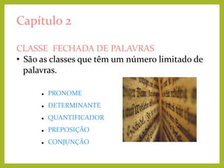 Capítulo 2
CLASSE FECHADA DE PALAVRAS
• São as classes que têm um número limitado de
palavras.


PRONOME



DETERMINANTE



QUANTIFICADOR



PREPOSIÇÃO



CONJUNÇÃO

 