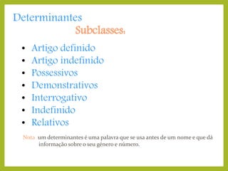 Determinantes
Subclasses:
•
•
•
•
•
•
•

Artigo definido
Artigo indefinido
Possessivos
Demonstrativos
Interrogativo
Indefinido
Relativos

Nota: um determinantes é uma palavra que se usa antes de um nome e que dá
informação sobre o seu género e número.

 