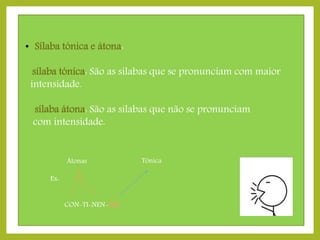 • Sílaba tónica e átona:
sílaba tónica: São as sílabas que se pronunciam com maior
intensidade.
sílaba átona: São as sílabas que não se pronunciam
com intensidade.
Átonas
Ex:
CON-TI-NEN-TAL

Tónica

 