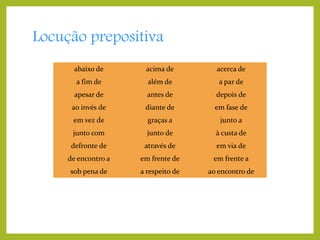 Locução prepositiva
abaixo de

acima de

acerca de

a fim de

além de

a par de

apesar de

antes de

depois de

ao invés de

diante de

em fase de

em vez de

graças a

junto a

junto com

junto de

à custa de

defronte de

através de

em via de

de encontro a

em frente de

em frente a

sob pena de

a respeito de

ao encontro de

 