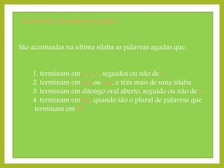 Acentuação das palavras agudas
São acentuadas na ultima sílaba as palavras agudas que:
1. terminam em a, e, o, seguidos ou não de s.
2. terminam em em ou ens, e têm mais de uma sílaba.
3. terminam em ditongo oral aberto, seguido ou não de s.
4. terminam em eis, quando são o plural de palavras que
terminam em el.

 