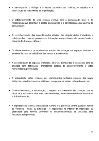 • A participação, o diálogo e a escuta cotidiana das famílias, o respeito e a
valorização de suas formas de organização;

• O estabelecimento de uma relação efetiva com a comunidade local e de
mecanismos que garantam a gestão democrática e a consideração dos saberes da
comunidade;

• O reconhecimento das especificidades etárias, das singularidades individuais e
coletivas das crianças, promovendo interações entre crianças de mesma idade e
crianças de diferentes idades;

• Os deslocamentos e os movimentos amplos das crianças nos espaços internos e
externos às salas de referência das turmas e à instituição;

• A acessibilidade de espaços, materiais, objetos, brinquedos e instruções para as
crianças com deficiência, transtornos globais de desenvolvimento e altas
habilidades/superdotação;

• A apropriação pelas crianças das contribuições histórico-culturais dos povos
indígenas, afrodescendentes, asiáticos, europeus e de outros países da América;

• O reconhecimento, a valorização, o respeito e a interação das crianças com as
histórias e as culturas africanas, afro-brasileiras, bem como o combate ao racismo
e à discriminação;

• A dignidade da criança como pessoa humana e a proteção contra qualquer forma
de violência – física ou simbólica – e negligência no interior da instituição ou
praticadas pela família, prevendo os encaminhamentos de violações para
instâncias competentes.

11

 