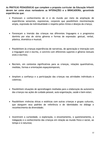 As PRÁTICAS PEDAGÓGICAS que compõem a proposta curricular da Educação Infantil
devem ter como eixos norteadores as INTERAÇÕES e a BRINCADEIRA, garantindo
experiências que:
• Promovam o conhecimento de si e do mundo por meio da ampliação de
experiências sensoriais, expressivas, corporais que possibilitem movimentação
ampla, expressão da individualidade e respeito pelos ritmos e desejos da criança;

• Favoreçam a imersão das crianças nas diferentes linguagens e o progressivo
domínio por elas de vários gêneros e formas de expressão: gestual, verbal,
plástica, dramática e musical;

• Possibilitem às crianças experiências de narrativas, de apreciação e interação com
a linguagem oral e escrita, e convívio com diferentes suportes e gêneros textuais
orais e escritos;

• Recriem, em contextos significativos para as crianças, relações quantitativas,
medidas, formas e orientações espaçotemporais;

• Ampliem a confiança e a participação das crianças nas atividades individuais e
coletivas;

• Possibilitem situações de aprendizagem mediadas para a elaboração da autonomia
das crianças nas ações de cuidado pessoal, auto-organização, saúde e bem-estar;

• Possibilitem vivências éticas e estéticas com outras crianças e grupos culturais,
que alarguem seus padrões de referência e de identidades no diálogo e
reconhecimento da diversidade;

• Incentivem a curiosidade, a exploração, o encantamento, o questionamento, a
indagação e o conhecimento das crianças em relação ao mundo físico e social, ao
tempo e à natureza;

12

 