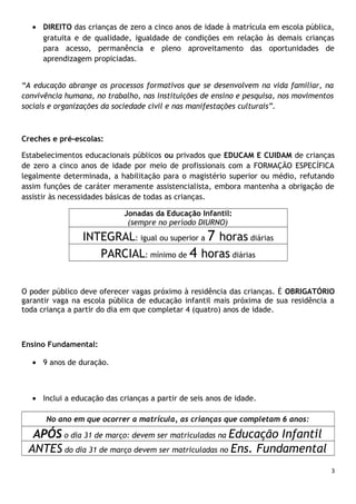 • DIREITO das crianças de zero a cinco anos de idade à matrícula em escola pública,
gratuita e de qualidade, igualdade de condições em relação às demais crianças
para acesso, permanência e pleno aproveitamento das oportunidades de
aprendizagem propiciadas.
“A educação abrange os processos formativos que se desenvolvem na vida familiar, na
convivência humana, no trabalho, nas instituições de ensino e pesquisa, nos movimentos
sociais e organizações da sociedade civil e nas manifestações culturais”.

Creches e pré-escolas:
Estabelecimentos educacionais públicos ou privados que EDUCAM E CUIDAM de crianças
de zero a cinco anos de idade por meio de profissionais com a FORMAÇÃO ESPECÍFICA
legalmente determinada, a habilitação para o magistério superior ou médio, refutando
assim funções de caráter meramente assistencialista, embora mantenha a obrigação de
assistir às necessidades básicas de todas as crianças.
Jonadas da Educação Infantil:
(sempre no período DIURNO)

INTEGRAL: igual ou superior a 7 horas diárias
PARCIAL: mínimo de 4 horas diárias
O poder público deve oferecer vagas próximo à residência das crianças. É OBRIGATÓRIO
garantir vaga na escola pública de educação infantil mais próxima de sua residência a
toda criança a partir do dia em que completar 4 (quatro) anos de idade.

Ensino Fundamental:
• 9 anos de duração.

• Inclui a educação das crianças a partir de seis anos de idade.
No ano em que ocorrer a matrícula, as crianças que completam 6 anos:

APÓS o dia 31 de março: devem ser matriculadas na Educação Infantil
ANTES do dia 31 de março devem ser matriculadas no Ens. Fundamental
3

 