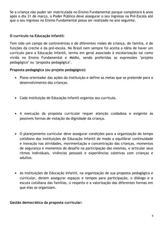 Se a criança não puder ser matriculada no Ensino Fundamental porque completará 6 anos
após o dia 31 de março, o Poder Público deve assegurar o seu ingresso na Pré-Escola até
que o seu ingresso no Ensino Fundamental possa ser realizado no ano seguinte.

O currículo na Educação Infantil:
Tem sido um campo de controvérsias e de diferentes visões de criança, de família, e de
funções da creche e da pré-escola. No Brasil nem sempre foi aceita a idéia de haver um
currículo para a Educação Infantil, termo em geral associado à escolarização tal como
vivida no Ensino Fundamental e Médio, sendo preferidas as expressões ‘projeto
pedagógico’ ou ‘proposta pedagógica’.
Proposta pedagógica (ou projeto pedagógico):
• Plano orientador das ações da instituição e define as metas que se pretende para o
desenvolvimento das crianças.

• Cada instituição de Educação Infantil organiza seu currículo.

• A execução da proposta curricular requer atenção cuidadosa e exigente às
possíveis formas de violação da dignidade da criança.

• O planejamento curricular deve assegurar condições para a organização do tempo
cotidiano das instituições de Educação Infantil de modo a equilibrar continuidade
e inovação nas atividades, movimentação e concentração das crianças, momentos
de segurança e momentos de desafio na participação das mesmas, e articular seus
ritmos individuais, vivências pessoais e experiências coletivas com crianças e
adultos.

• As instituições de Educação Infantil, na organização de sua proposta pedagógica e
curricular, devem assegurar espaços e tempos para participação, o diálogo e a
escuta cotidiana das famílias, o respeito e a valorização das diferentes formas em
que elas se organizam.

Gestão democrática da proposta curricular:

4

 