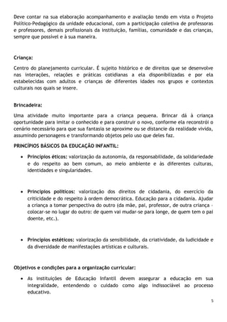 Deve contar na sua elaboração acompanhamento e avaliação tendo em vista o Projeto
Político-Pedagógico da unidade educacional, com a participação coletiva de professoras
e professores, demais profissionais da instituição, famílias, comunidade e das crianças,
sempre que possível e à sua maneira.

Criança:
Centro do planejamento curricular. É sujeito histórico e de direitos que se desenvolve
nas interações, relações e práticas cotidianas a ela disponibilizadas e por ela
estabelecidas com adultos e crianças de diferentes idades nos grupos e contextos
culturais nos quais se insere.
Brincadeira:
Uma atividade muito importante para a criança pequena. Brincar dá à criança
oportunidade para imitar o conhecido e para construir o novo, conforme ela reconstrói o
cenário necessário para que sua fantasia se aproxime ou se distancie da realidade vivida,
assumindo personagens e transformando objetos pelo uso que deles faz.
PRINCÍPIOS BÁSICOS DA EDUCAÇÃO INFANTIL:
• Princípios éticos: valorização da autonomia, da responsabilidade, da solidariedade
e do respeito ao bem comum, ao meio ambiente e às diferentes culturas,
identidades e singularidades.

• Princípios políticos: valorização dos direitos de cidadania, do exercício da
criticidade e do respeito à ordem democrática. Educação para a cidadania. Ajudar
a criança a tomar perspectiva do outro (da mãe, pai, professor, de outra criança –
colocar-se no lugar do outro: de quem vai mudar-se para longe, de quem tem o pai
doente, etc.).

• Princípios estéticos: valorização da sensibilidade, da criatividade, da ludicidade e
da diversidade de manifestações artísticas e culturais.

Objetivos e condições para a organização curricular:
• As instituições de Educação Infantil devem assegurar a educação em sua
integralidade, entendendo o cuidado como algo indissociável ao processo
educativo.
5

 
