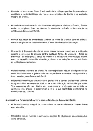 • Cuidado: no seu caráter ético, é assim orientada pela perspectiva de promoção da
qualidade e sustentabilidade da vida e pelo princípio do direito e da proteção
integral da criança.

• O combate ao racismo e às discriminações de gênero, sócio-econômicas, étnicoraciais e religiosas deve ser objeto de constante reflexão e intervenção no
cotidiano da Educação Infantil.

• O olhar acolhedor de diversidades também se refere às crianças com deficiência,
transtornos globais de desenvolvimento e altas habilidades/superdotação.

• O respeito à dignidade da criança como pessoa humana requer que a instituição
garanta a proteção da criança contra qualquer forma de violência – física ou
simbólica – ou negligência, tanto no interior das instituições de Educação Infantil
como na experiência familiar da criança, devendo as violações ser encaminhadas
às instâncias competentes.

• O atendimento ao direito da criança na sua integralidade requer o cumprimento do
dever do Estado com a garantia de uma experiência educativa com qualidade a
todas as crianças na Educação Infantil.
• Programas de formação continuada dos professores e demais profissionais também
integram a lista de requisitos básicos para uma Educação Infantil de qualidade.
Tais programas são um direito das professoras e professores no sentido de
aprimorar sua prática e desenvolver a si e a sua identidade profissional no
exercício de seu trabalho.

A necessária e fundamental parceria com as famílias na Educação Infantil:
• O desenvolvimento integral da criança deve ser necessariamente compartilhado
com a família.

• O trabalho com as famílias requer que as equipes de educadores as compreendam
como parceiras.
6

 