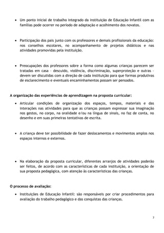 • Um ponto inicial de trabalho integrado da instituição de Educação Infantil com as
famílias pode ocorrer no período de adaptação e acolhimento dos novatos.

• Participação dos pais junto com os professores e demais profissionais da educação:
nos conselhos escolares, no acompanhamento de projetos didáticos e nas
atividades promovidas pela instituição.

• Preocupações dos professores sobre a forma como algumas crianças parecem ser
tratadas em casa – descuido, violência, discriminação, superproteção e outras –
devem ser discutidas com a direção de cada instituição para que formas produtivas
de esclarecimento e eventuais encaminhamentos possam ser pensados.

A organização das experiências de aprendizagem na proposta curricular:
• Articular condições de organização dos espaços, tempos, materiais e das
interações nas atividades para que as crianças possam expressar sua imaginação
nos gestos, no corpo, na oralidade e/ou na língua de sinais, no faz de conta, no
desenho e em suas primeiras tentativas de escrita.

• A criança deve ter possibilidade de fazer deslocamentos e movimentos amplos nos
espaços internos e externos.

• Na elaboração da proposta curricular, diferentes arranjos de atividades poderão
ser feitos, de acordo com as características de cada instituição, a orientação de
sua proposta pedagógica, com atenção às características das crianças.

O processo de avaliação:
• Instituições de Educação Infantil: são responsáveis por criar procedimentos para
avaliação do trabalho pedagógico e das conquistas das crianças.

7

 