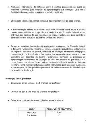 • Avaliação: instrumento de reflexão sobre a prática pedagógica na busca de
melhores caminhos para orientar as aprendizagens das crianças. Deve ter a
finalidade de acompanhar e repensar o trabalho realizado.

• Observação sistemática, crítica e criativa do comportamento de cada criança.

• A documentação dessas observações, avaliações e outros dados sobre a criança
devem acompanhá-la ao longo de sua trajetória da Educação Infantil e ser
entregue por ocasião de sua matrícula no Ensino Fundamental para garantir a
continuidade dos processos educativos vividos pela criança.

• Devem ser previstas formas de articulação entre os docentes da Educação Infantil
e do Ensino Fundamental (encontros, visitas, reuniões) e providenciar instrumentos
de registro – portfólios de turmas, relatórios de avaliação do trabalho pedagógico,
documentação da frequência e das realizações alcançadas pelas crianças – que
permitam aos docentes do Ensino Fundamental conhecer os processos de
aprendizagem vivenciados na Educação Infantil, em especial na pré-escola e as
condições em que eles se deram, independentemente dessa transição ser feita no
interior de uma mesma instituição ou entre instituições, para assegurar às crianças
a continuidade de seus processos peculiares de desenvolvimento e a concretização
de seu direito à educação.

Proporção alunos/professor
• Crianças de zero a um ano: 6 a 8 crianças por professor

• Crianças de dois e três anos: 15 crianças por professor

• Crianças de quatro e cinco anos: 20 crianças por professor

IDADE

CRIANÇAS POR PROFESSOR

O e 1 ano

6a8

2 e 3 anos

15
8

 