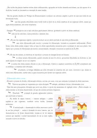 Nos tecidos das plantas também existem células indiferenciadas, agrupadas em tecidos chamados meristemas, que são capazes de se
dividirem, levando ao crescimento ou renovação de zonas lesadas.

  Um dos grandes desafios da Biologia do Desenvolvimento é produzir um indivíduo completo a partir de uma única célula de um
determinado tecido.
               uma das grandes dificuldades desta tarefa reside no facto de as células somáticas de um organismo adulto, mesmo que
sejam células estaminais, não serem totipotentes

 Clonagem produção de um ou mais indivíduos geneticamente idênticos, geralmente a partir de células somáticas.
        cada um dos indivíduos, assim produzido, é chamado clone.

       No caso dos organismos vegetais, é possível produzir um ser adulto partindo de uma célula já diferenciada.
                 uma célula diferenciada pode reverter o processo de diferenciação, tornando-se novamente indiferenciada. Desta
forma, estas células podem originar todos os tipos de células especializadas necessárias para a produção de uma nova planta. Isto
implica que o processo de diferenciação não envolva, necessariamente, alterações irreversíveis na molécula de DNA.

       No caso dos animais, as tentativas de reproduzir o processo de clonagem foram um fracasso.
                 as células animais diferenciadas, quando colocadas em meio de cultura, apresentam dificuldades em dividirem-se, não
sendo capazes de originar um ser vivo completo.
         os núcleos das células animais alteram-se com a diferenciação. Embora a sequência nucleotídica do DNA normalmente não
se modifique, a cromatina sofre alterações.
                    actualmente, os biólogos defendem que estas alterações na cromatina são, por vezes, reversíveis e que, mesmo as
células mais diferenciadas, contêm todos os genes necessários para formar um organismo adulto.

  Diferenciação celular e erros:
  Durante o processo de divisão e diferenciação celulares, ocorrem, por vezes, erros que conduzem à produção de células cancerosas.
           Factores que podem ser responsáveis por estas alterações radiação, substâncias tóxicas e determinados vírus
  Uma das mais preocupantes alterações que ocorre nas células é a perda dos mecanismos de regulação celular. Nesta situação, as
células dividem-se de forma descontrolada, até que não existam nutrientes disponíveis.
            Resultado         produção de grandes aglomerados celulares,
que constituem os tumores.
  - As células de alguns tumores – tumores malignos – podem
espalhar-se pelo organismo, invadindo outros tecidos, formando
metástases.
             A metastização – disseminação de células cancerosas a partir
de um foco principal - conduz à formação de novos tumores, que, ao
desenvolverem-se de forma descontrolada, tornam-se de tal maneira
evasivos que impedem o normal funcionamento de um ou mais órgãos,
causando a morte do indivíduo.
 
