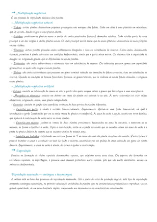 Multiplicação vegetativa
 É um processo de reprodução exclusivo das plantas
 - Multiplicação vegetativa natural
  - Folhas: certas plantas desenvolvem pequenos propágulos nas margens das folhas. Cada um deles é uma plântula em miniatura,
que cai ao solo, dando origem a uma planta adulta.
  - Estolhos: produzem-se plantas novas a partir de caules prostrados (caídos) chamados estolhos. Cada estolho parte do caule
principal e vai dar origem a várias plantas novas. O caule principal morre assim que as novas plântulas desenvolvem as suas próprias
raízes e folhas.
  - Rizomas: certas plantas possuem caules subterrâneos alongados e ricos em substâncias de reserva. Estes caules, denominaods
rizomas, permitem à planta sobreviver em condições desfavoráveis, ainda que a parte aérea morra. Os rizomas têm a capacidade de
alongar-se, originando gemas, que se diferenciam em novas plantas.
  - Tubérculos: são caules subterrâneos e volumosos ricos em substâncias de reserva. Os tubérculos possuem gomos com capacidade
germinativa, os quais dão origem a novas plantas.
  - Bolbos: são caules subterrâneos que possuem um gomo terminal rodeado por camadas de folhas carnudas, ricas em substâncias de
reserva. Quando as condições se tornam favoráveis, formam-se gomos laterais, que se rodeiam de novas folhas carnudas, e originam
novas plantas.
 - Multiplicação vegetativa artificial
  - Estaca: consiste na introdução de ramos no solo, a partir dos quais surgem raízes e gomos que dão origem a uma nova planta.
  - Mergulhia ou alporquia: consiste em dobrar um ramo da planta até enterrá-lo no solo. A parte enterrada irá criar raízes
adventícias, originando, assim, uma planta independente.
  - Enxertia: consiste na junção das superfícies cortadas de duas partes de plantas diferentes.
    - Enxertia por garfo: o cavalo é cortado transversalmente. Seguidamente, efectua-se uma fenda transversal, na qual é
introduzido o garfo (constituído por um ou mais ramos da planta a transferir). A zona de união é, então, envolta em terra húmida,
que ajudará à cicatrização da união entre as duas plantas.
    - Enxertia por encosto: juntam-se ramos de duas plantas previamente descascados na zona de contacto, e amarram-se os
mesmos, de forma a facilitar a união. Após a cicatrização, corta-se a parte do cavalo que se encontra acima da zona de união e a
parte da planta dadora do enxerto que se encontra abaixo da mesma zona.
    - Enxertia por borbulha: é efectuado um corte em forma de T na casca do caule da planta receptora do enxerto. Desta forma, é
possível levantar a casca e introduzir no local da fenda o enxerto, constituído por um pedaço de casca contendo um gomo da planta
dadora. Seguidamente, a zona de união é atada, de forma a ajudar a cicatrização.
      Esporulação
  Consiste na formação de células especiais denominadas esporos, que originam novos seres vivos. Os esporos são formados em
estruturas especiais, os esporângios, e possuem uma camada protectora muito espessa, pelo que são muito resistentes, mesmo em
ambientes desfavoráveis.

 Reprodução assexuada – vantagens e desvantagens
 A mitose está na base dos processos de reprodução assexuada. Sob o ponto de vista da produção vegetal, este tipo de reprodução
apresenta vantagens económicas, ao permitir seleccionar variedades de plantas com as características pretendidas e reproduzi-las em
grande quantidade, de um modo bastante rápido, conservando nos descendentes as características seleccionadas.
 