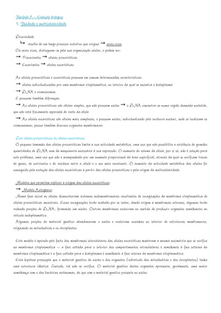Unidade 7 – Evolução biológica
 1. Unidade e multicelularidade
 Diversidade
        resulta de um longo processo evolutivo que origina seres vivos
 Os seres vivos, distinguem-se pela sua organização celular, e podem ser:
    Procariontes células procarióticas
    Eucariontes células eucarióticas

  As células procarióticas e eucarióticas possuem em comum determinadas características:
      células individualizadas por uma membrana citoplasmática, no interior da qual se encontra o hialoplasma
      DNA e cromossomas
  E possuem também diferenças:
      As células procarióticas são células simples, que não possuem núcleo o DNA concentra-se numa região chamada nucleóide,
que não está fisicamente separada do resto da célula
      As células eucarióticas são células mais complexas, e possuem núcleo, individualizado pelo invólucro nuclear, onde se localizam os
cromossomas; possui também diversos organelos membranares

  Das células procarióticas às células eucarióticas
  O pequeno tamanho das células procarióticas limita a sua actividade metabólica, uma vez que não possibilita a existência de grandes
quantidades de DNA nem da maquinaria necessária à sua expressão. O aumento do volume da célula, por si só, não é solução para
este problema, uma vez que não é acompanhado por um aumento proporcional da área superficial, através da qual se verificam trocas
de gases, de nutrientes e de resíduos entre a célula e o seu meio envolvente. O aumento da actividade metabólica das células foi
conseguido pela evolução das células eucarióticas a partir das células procaróticas e pela origem da multicelularidade.

  Modelos que permitem explicar a origem das células eucarióticas:
       Modelo Autogénico:
  Numa fase inicial as células desenvolveram sistemas endomembranares resultantes de invaginações da membrana citoplasmática de
células procarióticas ancestrais. Essas invaginações terão acabado por se isolar, dando origem a membranas internas; algumas terão
rodeado porções de DNA, formando um núcleo. Outras membranas evoluíram no sentido de produzir organelos semelhantes ao
retículo endoplasmático.
  Algumas porções do material genético abandonaram o núcleo e evoluíram sozinhas no interior de estruturas membranares,
originando as mitocôndrias e os cloroplastos.

  Este modelo é apoiado pelo facto das membranas intercelulares das células eucarióticas manterem a mesma assimetria que se verifica
na membrana citoplasmática – a face voltada para o interior dos compartimentos intracelulares é semelhante à face externa da
membrana citoplasmática e a face voltada para o hialoplasma é semelhante à face interna da membrana citoplasmática.
  Esta hipótese pressupõe que o material genético do núcleo e dos organelos (sobretudo das mitocôndrias e dos cloroplastos) tenha
uma estrutura idêntica. Contudo, tal não se verifica. O material genético destes organelos apresenta, geralmente, uma maior
semelhança com o das bactérias autónomas, do que com o material genético presente no núcleo.
 