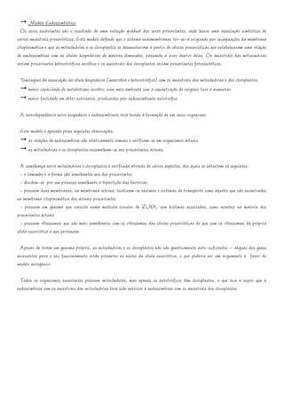 Modelo Endossimbiótico:
  Os seres eucariontes são o resultado de uma evolução gradual dos seres procariontes, onde houve uma associação simbiótica de
vários ancestrais procarióticos. Este modelo defende que o sistema endomembranar ter-se-á originado por invaginações da membrana
citoplasmática e que as mitocôndrias e os cloroplastos se desenvolveram a partir de células procarióticas que estabeleceram uma relação
de emdossimbiose com as células hospedeiras de maiores dimensões, passando a viver dentro delas. Os ancestrais das mitocondrias
seriam procariontes heterotróficos aeróbios e os ancestrais dos cloroplastos seriam procariontes fotossintéticos.

 Vantagens da associação da célula hospedeira (anaeróbia e heterotrófica) com os ancestrais das mitocôndrias e dos cloroplastos:
    maior capacidade de metabolismo aeróbio, num meio ambiente com a concentração de oxigénio livre a aumentar
    maior facilidade em obter nutrientes, produzidos pelo endossimbionte autotrófico

 A interdependência entre hospedeiro e endossimbionte terá levado à formação de um único organismo.

 Este modelo é apoiado pelas seguintes observações:
     as relações de endossimbiose são relativamente comuns e verificam-se em organismos actuais
     as mitocôndrias e os cloroplastos assemelham-se aos procariontes actuais

  A semelhança entre mitocôndrias e cloroplastos é verificada através de vários aspectos, dos quais se salientam os seguintes:
  - o tamanho e a forma são semelhantes aos dos procariontes
  - dividem-se por um processo semelhante à bipartição das bactérias
  - possuem duas membranas; na membrana interna, localizam-se enzimas e sistemas de transporte como aqueles que são encontrados
na membrana citoplasmática dos actuais procariontes
  - possuem um genoma que consiste numa molécula circular de DNA, sem histonas associadas, como acontece na maioria dos
procariontes actuais
  - possuem ribossomas que são mais semelhantes com os ribossomas das células procarióticas do que com os ribossomas da própria
célula eucariótica a que pertencem

 Apesar de terem um genoma próprio, as mitocôndrias e os cloroplastos não são geneticamente auto-suficientes – akguns dos genes
necessários para o seu funcionamento estão presentes no núcleo da célula eucariótica, o que poderia ser um argumento a favor do
modelo autogénico.

  Todos os organismos eucariontes possuem mitocôndrias, mas apenas os autotróficos têm cloroplastos, o que leva a supor que a
endossimbiose com os ancestrais das mitocôndrias terá sido anterior à endossimbiose com os ancestrais dos cloroplastos.
 
