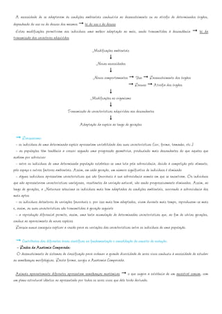 A necessidade de se adaptarem às condições ambientais conduziria ao desenvolvimento ou ao atrofio de determinados órgãos,
dependendo do uso ou do desuso dos mesmos lei do uso e do desuso
  Estas modificações permitiram aos indivíduos uma melhor adaptação ao meio, sendo transmitidas à descendência       lei da
transmissão dos caracteres adquiridos

                                                     Modificações ambientais

                                                       Novas necessidades

                                                     Novos comportamentos        Uso Desenvolvimento dos órgãos
                                                                                 Desuso Atrofia dos órgãos

                                                   Modificações no organismo

                                    Transmissão de características adquiridas aos descendentes

                                            Adaptação da espécie ao longo de gerações

       Darwinismo:
  - os indivíduos de uma determinada espécie apresentam variabilidade das suas características (cor, forma, tamanho, etc.)
  - as populações têm tendência a crescer segundo uma progressão geométrica, produzindo mais descendentes do que aqueles que
acabam por sobreviver
  - entre os indivíduos de uma determinada população estabelece-se uma luta pela sobrevivência, devido à competição pelo alimento,
pelo espaço e outros factores ambientais. Assim, em cada geração, um número significativo de indivíduos é eliminado
  - alguns indivíduos apresentam características que são favoráveis à sua sobrevivência nomeio em que se encontram. Os indivíduos
que não apresentarem características vantajosas, resultantes da variação natural, vão sendo progressivamente eliminados. Assim, ao
longo de gerações, a Natureza selecciona os indivíduos mais bem adaptados às condições ambientais, ocorrendo a sobrevivência dos
mais aptos
  - os indivíduos detentores de variações favoráveis e. por isso mais bem adaptados, vivem durante mais tempo, reproduzem-se mais
e, assim, as suas características são transmitidas à geração seguinte
  - a reprodução diferencial permite, assim, uma lenta acumulação de determinadas características que, ao fim de várias gerações,
conduz ao aparecimento de novas espécies
  Darwin nunca conseguiu explicar a razão para as variações das características entre os indivíduos de uma população.

      Contributos das diferentes áreas científicas na fundamentação e consolidação do conceito de evolução:
  - Dados da Anatomia Comparada:
  O desenvolvimento de sistemas de classificação para ordenar a grande diversidade de seres vivos conduziu à necessidade de estudar
as semelhanças morfológicas. Desta forma, surgiu a Anatomia Comparada.

 Animais aparentemente diferentes apresentam semelhanças anatómicas o que sugere a existência de um ancestral comum, com
um plano estrutural idêntico ao apresentado por todos os seres vivos que dele terão derivado.
 
